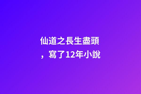 仙道之長生盡頭，寫了12年小說-第1張-觀點-玄機派